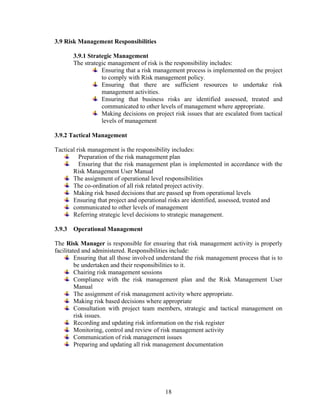 18
3.9 Risk Management Responsibilities
3.9.1 Strategic Management
The strategic management of risk is the responsibility includes:
Ensuring that a risk management process is implemented on the project
to comply with Risk management policy.
Ensuring that there are sufficient resources to undertake risk
management activities.
Ensuring that business risks are identified assessed, treated and
communicated to other levels of management where appropriate.
Making decisions on project risk issues that are escalated from tactical
levels of management
3.9.2 Tactical Management
Tactical risk management is the responsibility includes:
Preparation of the risk management plan
Ensuring that the risk management plan is implemented in accordance with the
Risk Management User Manual
The assignment of operational level responsibilities
The co-ordination of all risk related project activity.
Making risk based decisions that are passed up from operational levels
Ensuring that project and operational risks are identified, assessed, treated and
communicated to other levels of management
Referring strategic level decisions to strategic management.
3.9.3 Operational Management
The Risk Manager is responsible for ensuring that risk management activity is properly
facilitated and administered. Responsibilities include:
Ensuring that all those involved understand the risk management process that is to
be undertaken and their responsibilities to it.
Chairing risk management sessions
Compliance with the risk management plan and the Risk Management User
Manual
The assignment of risk management activity where appropriate.
Making risk based decisions where appropriate
Consultation with project team members, strategic and tactical management on
risk issues.
Recording and updating risk information on the risk register
Monitoring, control and review of risk management activity
Communication of risk management issues
Preparing and updating all risk management documentation
 