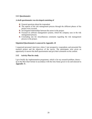 20
3.11 Questionnaire
A draft questionnaire was developed consisting of
General questions about the respondent
The aspects of the risk management process through the different phases of the
project were covered.
Investigated relationships between the actors in the project.
Focused on software management systems, which the company uses in the risk
management process.
Concluding one for miscellaneous comments regarding the risk management
process in the project.
Stipulated Questionnaire is annexed in Appendix -B
I organized personnel interviews where I met prospective respondents and presented the
research project and the objectives of the survey. The participants were given an
opportunity to answer the draft questionnaire and give their comments on the content.
3.12 Activity Plan for study
I give briefly the implementation programme, which is for my research problem, drawn –
up in the Bar-Chart format in accordance with the time frame given to me and annexed in
Appendix -C.
 