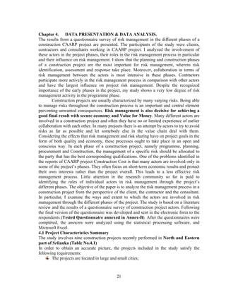 21
Chapter 4. DATA PRESENTATION & DATA ANALYSIS.
The results from a questionnaire survey of risk management in the different phases of a
construction CAARP project are presented. The participants of the study were clients,
contractors and consultants working in CAARP project. I analyzed the involvement of
these actors in the project phases, their roles in the risk management process in particular
and their influence on risk management. I show that the planning and construction phases
of a construction project are the most important for risk management, wherein risk
identification, assessment and response take place. Moreover, collaboration in terms of
risk management between the actors is most intensive in these phases. Contractors
participate more actively in the risk management process in comparison with other actors
and have the largest influence on project risk management. Despite the recognized
importance of the early phases in the project, my study shows a very low degree of risk
management activity in the programme phase.
Construction projects are usually characterized by many varying risks. Being able
to manage risks throughout the construction process is an important and central element
preventing unwanted consequences. Risk management is also decisive for achieving a
good final result with secure economy and Value for Money. Many different actors are
involved in a construction project and often they have no or limited experience of earlier
collaboration with each other. In many projects there is an attempt by actors to try to avoid
risks as far as possible and let somebody else in the value chain deal with them.
Considering the effects that risk management and risk sharing have on project goals in the
form of both quality and economy, these processes ought to take place in an open and
conscious way. In each phase of a construction project, namely programme, planning,
procurement and Construction, the management of a specific risk should be allocated to
the party that has the best corresponding qualifications. One of the problems identified in
the reports of CAARP project Construction Cost is that many actors are involved only in
some of the project’s phases. They often focus on short-term economic results and protect
their own interests rather than the project overall. This leads to a less effective risk
management process. Little attention in the research community so far is paid to
identifying the roles of individual actors in risk management through the project’s
different phases. The objective of the paper is to analyze the risk management process in a
construction project from the perspective of the client, the contractor and the consultant.
In particular, I examine the ways and extent to which the actors are involved in risk
management through the different phases of the project. The study is based on a literature
review and the results of a questionnaire survey of construction project actors. Following
the final version of the questionnaire was developed and sent in the electronic form to the
respondents (Tested Questionnaire annexed in Annex-B). After the questionnaires were
completed, the answers were analyzed using the statistical processing software, and
Microsoft Excel.
4.1 Project Characteristics Summary
The study involves nine construction projects recently performed in North and Eastern
part of Srilanka (Table No.4.1)
In order to obtain an accurate picture, the projects included in the study satisfy the
following requirements:
The projects are located in large and small cities;
 