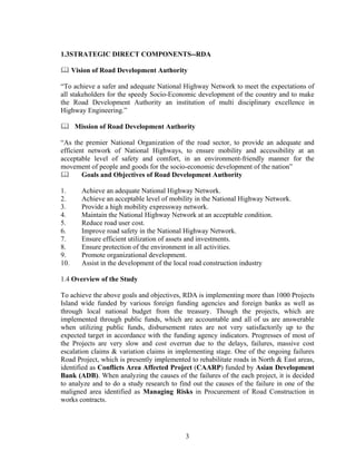 3
1.3STRATEGIC DIRECT COMPONENTS--RDA
Vision of Road Development Authority
“To achieve a safer and adequate National Highway Network to meet the expectations of
all stakeholders for the speedy Socio-Economic development of the country and to make
the Road Development Authority an institution of multi disciplinary excellence in
Highway Engineering.”
Mission of Road Development Authority
“As the premier National Organization of the road sector, to provide an adequate and
efficient network of National Highways, to ensure mobility and accessibility at an
acceptable level of safety and comfort, in an environment-friendly manner for the
movement of people and goods for the socio-economic development of the nation”
Goals and Objectives of Road Development Authority
1. Achieve an adequate National Highway Network.
2. Achieve an acceptable level of mobility in the National Highway Network.
3. Provide a high mobility expressway network.
4. Maintain the National Highway Network at an acceptable condition.
5. Reduce road user cost.
6. Improve road safety in the National Highway Network.
7. Ensure efficient utilization of assets and investments.
8. Ensure protection of the environment in all activities.
9. Promote organizational development.
10. Assist in the development of the local road construction industry
1.4 Overview of the Study
To achieve the above goals and objectives, RDA is implementing more than 1000 Projects
Island wide funded by various foreign funding agencies and foreign banks as well as
through local national budget from the treasury. Though the projects, which are
implemented through public funds, which are accountable and all of us are answerable
when utilizing public funds, disbursement rates are not very satisfactorily up to the
expected target in accordance with the funding agency indicators. Progresses of most of
the Projects are very slow and cost overrun due to the delays, failures, massive cost
escalation claims & variation claims in implementing stage. One of the ongoing failures
Road Project, which is presently implemented to rehabilitate roads in North & East areas,
identified as Conflicts Area Affected Project (CAARP) funded by Asian Development
Bank (ADB). When analyzing the causes of the failures of the each project, it is decided
to analyze and to do a study research to find out the causes of the failure in one of the
maligned area identified as Managing Risks in Procurement of Road Construction in
works contracts.
 