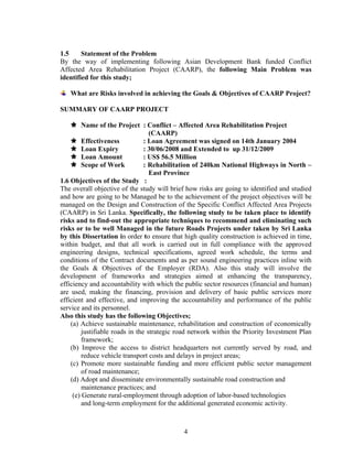 4
1.5 Statement of the Problem
By the way of implementing following Asian Development Bank funded Conflict
Affected Area Rehabilitation Project (CAARP), the following Main Problem was
identified for this study;
What are Risks involved in achieving the Goals & Objectives of CAARP Project?
SUMMARY OF CAARP PROJECT
Name of the Project : Conflict – Affected Area Rehabilitation Project
(CAARP)
Effectiveness : Loan Agreement was signed on 14th January 2004
Loan Expiry : 30/06/2008 and Extended to up 31/12/2009
Loan Amount : US$ 56.5 Million
Scope of Work : Rehabilitation of 240km National Highways in North –
East Province
1.6 Objectives of the Study :
The overall objective of the study will brief how risks are going to identified and studied
and how are going to be Managed be to the achievement of the project objectives will be
managed on the Design and Construction of the Specific Conflict Affected Area Projects
(CAARP) in Sri Lanka. Specifically, the following study to be taken place to identify
risks and to find-out the appropriate techniques to recommend and eliminating such
risks or to be well Managed in the future Roads Projects under taken by Sri Lanka
by this Dissertation in order to ensure that high quality construction is achieved in time,
within budget, and that all work is carried out in full compliance with the approved
engineering designs, technical specifications, agreed work schedule, the terms and
conditions of the Contract documents and as per sound engineering practices inline with
the Goals & Objectives of the Employer (RDA). Also this study will involve the
development of frameworks and strategies aimed at enhancing the transparency,
efficiency and accountability with which the public sector resources (financial and human)
are used, making the financing, provision and delivery of basic public services more
efficient and effective, and improving the accountability and performance of the public
service and its personnel.
Also this study has the following Objectives;
(a) Achieve sustainable maintenance, rehabilitation and construction of economically
justifiable roads in the strategic road network within the Priority Investment Plan
framework;
(b) Improve the access to district headquarters not currently served by road, and
reduce vehicle transport costs and delays in project areas;
(c) Promote more sustainable funding and more efficient public sector management
of road maintenance;
(d) Adopt and disseminate environmentally sustainable road construction and
maintenance practices; and
(e) Generate rural-employment through adoption of labor-based technologies
and long-term employment for the additional generated economic activity.
 