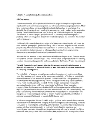43
Chapter 5: Conclusions & Recommendation
5.1 Conclusions
From this time forth, development of infrastructure projects is expected to play more
significant role in economic development and advancement in developing countries. Many
large projects are being implemented and in plan to be launched in near future. It is
desirable for all parties directly involved in a project, i.e., policy maker, lender, executing
agency, consultant and contractor, to effectively and efficiently implement the project.
Since failure to achieve project goals and failure to efficiently execute the project
probably affect not only parties directly involved in the project but also other stakeholders
such as tax payers.
Problematically, many infrastructure projects in Southeast Asian countries still could not
have achieved good project goals sufficiently. One of the most frequent failures is severe
project delay. One of its major reasons is existence of common external and internal risks
and uncertainties that are inherent in all stages of project i.e., from programming,
planning, procurement and contracting to construction stage.
A hazard has the potential to have an adverse effect but the degree of risk from the hazard
also depends upon the circumstances. These circumstances comprise not only the Existing
Location Environment as generally understood, but also the Created Project Environment.
The risk from the hazard is controlled by risk management which is intended to
improve performance to an acceptable level. The assessment of the risk is the means
of achieving this objective.
The probability of an event is usually expressed as the number of events expected in a
year. This is not the only means, so for instance the probability of defects in materials is
measured in terms of the production quantity. Events which have a low probability of
occurrence may have such potentially serious consequences that they are unacceptable.
These events must therefore be avoided. Within project management context, this
research defines the terms ‘risk’ and ‘uncertainty’ as follows. ‘Risk’ means the
event/condition that its occurrence is identifiable and provides negative effect to project
objective, probability distribution of outcome is quantifiable, and it is controllable by one
party. ‘Uncertainty’ means the event/condition that its occurrence is unidentifiable and
may provide positive or negative effect to project objective, probability distribution of
outcome is unquantifiable, or it is uncontrollable by one party.
In infrastructure projects like my CAARP project, political and economical uncertainties
are common ones in the external category. Unreasonable project objectives (e.g., time and
cost), delay in awarding and contracting, unfair contract conditions, incapable executing
agency, late land acquisition, delay in contractor’s mobilization, incapable and
inexperienced contractor, financial problem of contractor, adversarial attitude, inefficient
communication, cooperation and coordination, poor project and risk management, claim,
 