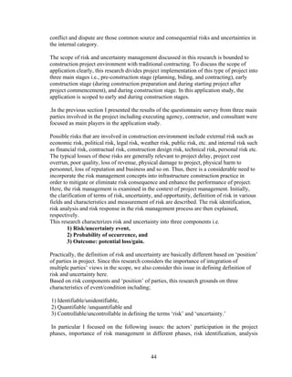 44
conflict and dispute are those common source and consequential risks and uncertainties in
the internal category.
The scope of risk and uncertainty management discussed in this research is bounded to
construction project environment with traditional contracting. To discuss the scope of
application clearly, this research divides project implementation of this type of project into
three main stages i.e., pre-construction stage (planning, biding, and contracting), early
construction stage (during construction preparation and during starting project after
project commencement), and during construction stage. In this application study, the
application is scoped to early and during construction stages.
.In the previous section I presented the results of the questionnaire survey from three main
parties involved in the project including executing agency, contractor, and consultant were
focused as main players in the application study.
Possible risks that are involved in construction environment include external risk such as
economic risk, political risk, legal risk, weather risk, public risk, etc. and internal risk such
as financial risk, contractual risk, construction design risk, technical risk, personal risk etc.
The typical losses of these risks are generally relevant to project delay, project cost
overrun, poor quality, loss of revenue, physical damage to project, physical harm to
personnel, loss of reputation and business and so on. Thus, there is a considerable need to
incorporate the risk management concepts into infrastructure construction practice in
order to mitigate or eliminate risk consequence and enhance the performance of project.
Here, the risk management is examined in the context of project management. Initially,
the clarification of terms of risk, uncertainty, and opportunity, definition of risk in various
fields and characteristics and measurement of risk are described. The risk identification,
risk analysis and risk response in the risk management process are then explained,
respectively.
This research characterizes risk and uncertainty into three components i.e.
1) Risk/uncertainty event,
2) Probability of occurrence, and
3) Outcome: potential loss/gain.
Practically, the definition of risk and uncertainty are basically different based on ‘position’
of parties in project. Since this research considers the importance of integration of
multiple parties’ views in the scope, we also consider this issue in defining definition of
risk and uncertainty here.
Based on risk components and ‘position’ of parties, this research grounds on three
characteristics of event/condition including;
1) Identifiable/unidentifiable,
2) Quantifiable /unquantifiable and
3) Controllable/uncontrollable in defining the terms ‘risk’ and ‘uncertainty.’
In particular I focused on the following issues: the actors’ participation in the project
phases, importance of risk management in different phases, risk identification, analysis
 