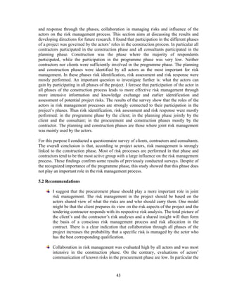 45
and response through the phases, collaboration in managing risks and influence of the
actors on the risk management process. This section aims at discussing the results and
developing directions for future research. I found that participation in the different phases
of a project was governed by the actors’ roles in the construction process. In particular all
contractors participated in the construction phase and all consultants participated in the
planning phase. Construction was the phase where the majority of respondents
participated, while the participation in the programme phase was very low. Neither
contractors nor clients were sufficiently involved in the programme phase. The planning
and construction phases were identified by all actors as the most important for risk
management. In these phases risk identification, risk assessment and risk response were
mostly performed. An important question to investigate further is: what the actors can
gain by participating in all phases of the project. I foresee that participation of the actor in
all phases of the construction process leads to more effective risk management through
more intensive information and knowledge exchange and earlier identification and
assessment of potential project risks. The results of the survey show that the roles of the
actors in risk management processes are strongly connected to their participation in the
project’s phases. Thus risk identification, risk assessment and risk response were mostly
performed: in the programme phase by the client; in the planning phase jointly by the
client and the consultant; in the procurement and construction phases mostly by the
contractor. The planning and construction phases are those where joint risk management
was mainly used by the actors.
For this purpose I conducted a questionnaire survey of clients, contractors and consultants.
The overall conclusion is that, according to project actors, risk management is strongly
linked to the construction phase. Most of risk processes are performed in that phase and
contractors tend to be the most active group with a large influence on the risk management
process. These findings confirm some results of previously conducted surveys. Despite of
the recognized importance of the programme phase, this study showed that this phase does
not play an important role in the risk management process.
5.2 Recommendations
I suggest that the procurement phase should play a more important role in joint
risk management. The risk management in the project should be based on the
actors shared view of what the risks are and who should carry them. One model
might be that the client prepares its view on the risk aspects of the project and the
tendering contractor responds with its respective risk analysis. The total picture of
the client’s and the contractor’s risk analyses and a shared insight will then form
the basis of a conscious risk management process and risk allocation in the
contract. There is a clear indication that collaboration through all phases of the
project increases the probability that a specific risk is managed by the actor who
has the best corresponding qualification.
Collaboration in risk management was evaluated high by all actors and was most
intensive in the construction phase. On the contrary, evaluations of actors’
communication of known risks in the procurement phase are low. In particular the
 