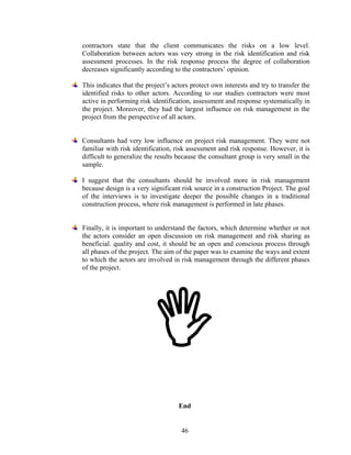 46
contractors state that the client communicates the risks on a low level.
Collaboration between actors was very strong in the risk identification and risk
assessment processes. In the risk response process the degree of collaboration
decreases significantly according to the contractors’ opinion.
This indicates that the project’s actors protect own interests and try to transfer the
identified risks to other actors. According to our studies contractors were most
active in performing risk identification, assessment and response systematically in
the project. Moreover, they had the largest influence on risk management in the
project from the perspective of all actors.
Consultants had very low influence on project risk management. They were not
familiar with risk identification, risk assessment and risk response. However, it is
difficult to generalize the results because the consultant group is very small in the
sample.
I suggest that the consultants should be involved more in risk management
because design is a very significant risk source in a construction Project. The goal
of the interviews is to investigate deeper the possible changes in a traditional
construction process, where risk management is performed in late phases.
Finally, it is important to understand the factors, which determine whether or not
the actors consider an open discussion on risk management and risk sharing as
beneficial. quality and cost, it should be an open and conscious process through
all phases of the project. The aim of the paper was to examine the ways and extent
to which the actors are involved in risk management through the different phases
of the project.
End
 