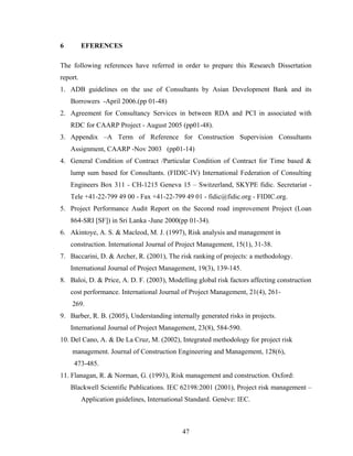 47
6 EFERENCES
The following references have referred in order to prepare this Research Dissertation
report.
1. ADB guidelines on the use of Consultants by Asian Development Bank and its
Borrowers -April 2006.(pp 01-48)
2. Agreement for Consultancy Services in between RDA and PCI in associated with
RDC for CAARP Project - August 2005 (pp01-48).
3. Appendix –A Term of Reference for Construction Supervision Consultants
Assignment, CAARP -Nov 2003 (pp01-14)
4. General Condition of Contract /Particular Condition of Contract for Time based &
lump sum based for Consultants. (FIDIC-IV) International Federation of Consulting
Engineers Box 311 - CH-1215 Geneva 15 – Switzerland, SKYPE fidic. Secretariat -
Tele +41-22-799 49 00 - Fax +41-22-799 49 01 - fidic@fidic.org - FIDIC.org.
5. Project Performance Audit Report on the Second road improvement Project (Loan
864-SRI [SF]) in Sri Lanka -June 2000(pp 01-34).
6. Akintoye, A. S. & Macleod, M. J. (1997), Risk analysis and management in
construction. International Journal of Project Management, 15(1), 31-38.
7. Baccarini, D. & Archer, R. (2001), The risk ranking of projects: a methodology.
International Journal of Project Management, 19(3), 139-145.
8. Baloi, D. & Price, A. D. F. (2003), Modelling global risk factors affecting construction
cost performance. International Journal of Project Management, 21(4), 261-
269.
9. Barber, R. B. (2005), Understanding internally generated risks in projects.
International Journal of Project Management, 23(8), 584-590.
10. Del Cano, A. & De La Cruz, M. (2002), Integrated methodology for project risk
management. Journal of Construction Engineering and Management, 128(6),
473-485.
11. Flanagan, R. & Norman, G. (1993), Risk management and construction. Oxford:
Blackwell Scientific Publications. IEC 62198:2001 (2001), Project risk management –
Application guidelines, International Standard. Genéve: IEC.
 