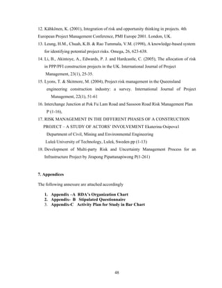 48
12. Kähkönen, K. (2001), Integration of risk and opportunity thinking in projects. 4th
European Project Management Conference, PMI Europe 2001. London, UK.
13. Leung, H.M., Chuah, K.B. & Rao Tummala, V.M. (1998), A knowledge-based system
for identifying potential project risks. Omega, 26, 623-638.
14. Li, B., Akintoye, A., Edwards, P. J. and Hardcastle, C. (2005), The allocation of risk
in PPP/PFI construction projects in the UK. International Journal of Project
Management, 23(1), 25-35.
15. Lyons, T. & Skitmore, M. (2004), Project risk management in the Queensland
engineering construction industry: a survey. International Journal of Project
Management, 22(1), 51-61
16. Interchange Junction at Pok Fu Lam Road and Sassoon Road Risk Management Plan
P (1-16),
17. RISK MANAGEMENT IN THE DIFFERENT PHASES OF A CONSTRUCTION
PROJECT – A STUDY OF ACTORS’ INVOLVEMENT Ekaterina Osipova1
Department of Civil, Mining and Environmental Engineering
Luleå University of Technology, Luleå, Sweden pp (1-13)
18. Development of Multi-party Risk and Uncertainty Management Process for an
Infrastructure Project by Jirapong Pipattanapiwong P(1-261)
7. Appendices
The following annexure are attached accordingly
1. Appendix –A RDA’s Organization Chart
2. Appendix- B Stipulated Questionnaire
3. Appendix-C Activity Plan for Study in Bar Chart
 