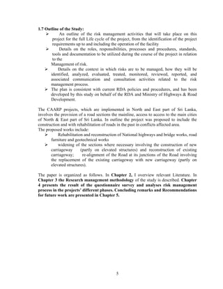 5
1.7 Outline of the Study:
An outline of the risk management activities that will take place on this
project for the full Life cycle of the project, from the identification of the project
requirements up to and including the operation of the facility
Details on the roles, responsibilities, processes and procedures, standards,
tools and documentation to be utilized during the course of the project in relation
to the
Management of risk.
Details on the context in which risks are to be managed, how they will be
identified, analyzed, evaluated, treated, monitored, reviewed, reported, and
associated communication and consultation activities related to the risk
management process.
The plan is consistent with current RDA policies and procedures, and has been
developed by this study on behalf of the RDA and Ministry of Highways & Road
Development.
The CAARP projects, which are implemented in North and East part of Sri Lanka,
involves the provision of a road sections the mainline, access to access to the main cities
of North & East part of Sri Lanka. In outline the project was proposed to include the
construction and with rehabilitation of roads in the past in conflicts affected area.
The proposed works include:
Rehabilitation and reconstruction of National highways and bridge works, road
furniture and geotechnical works
widening of the sections where necessary involving the construction of new
carriageway (partly on elevated structures) and reconstruction of existing
carriageway; re-alignment of the Road at its junctions of the Road involving
the replacement of the existing carriageway with new carriageway (partly on
elevated structures).
The paper is organized as follows. In Chapter 2, I overview relevant Literature. In
Chapter 3 the Research management methodology of the study is described. Chapter
4 presents the result of the questionnaire survey and analyses risk management
process in the projects’ different phases. Concluding remarks and Recommendations
for future work are presented in Chapter 5.
 
