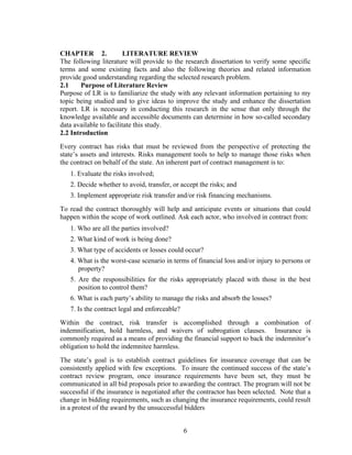 6
CHAPTER 2. LITERATURE REVIEW
The following literature will provide to the research dissertation to verify some specific
terms and some existing facts and also the following theories and related information
provide good understanding regarding the selected research problem.
2.1 Purpose of Literature Review
Purpose of LR is to familiarize the study with any relevant information pertaining to my
topic being studied and to give ideas to improve the study and enhance the dissertation
report. LR is necessary in conducting this research in the sense that only through the
knowledge available and accessible documents can determine in how so-called secondary
data available to facilitate this study.
2.2 Introduction
Every contract has risks that must be reviewed from the perspective of protecting the
state’s assets and interests. Risks management tools to help to manage those risks when
the contract on behalf of the state. An inherent part of contract management is to:
1. Evaluate the risks involved;
2. Decide whether to avoid, transfer, or accept the risks; and
3. Implement appropriate risk transfer and/or risk financing mechanisms.
To read the contract thoroughly will help and anticipate events or situations that could
happen within the scope of work outlined. Ask each actor, who involved in contract from:
1. Who are all the parties involved?
2. What kind of work is being done?
3. What type of accidents or losses could occur?
4. What is the worst-case scenario in terms of financial loss and/or injury to persons or
property?
5. Are the responsibilities for the risks appropriately placed with those in the best
position to control them?
6. What is each party’s ability to manage the risks and absorb the losses?
7. Is the contract legal and enforceable?
Within the contract, risk transfer is accomplished through a combination of
indemnification, hold harmless, and waivers of subrogation clauses. Insurance is
commonly required as a means of providing the financial support to back the indemnitor’s
obligation to hold the indemnitee harmless.
The state’s goal is to establish contract guidelines for insurance coverage that can be
consistently applied with few exceptions. To insure the continued success of the state’s
contract review program, once insurance requirements have been set, they must be
communicated in all bid proposals prior to awarding the contract. The program will not be
successful if the insurance is negotiated after the contractor has been selected. Note that a
change in bidding requirements, such as changing the insurance requirements, could result
in a protest of the award by the unsuccessful bidders
 