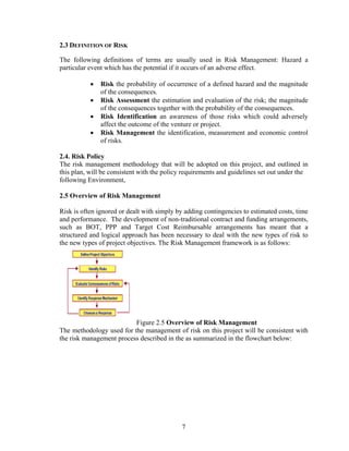 7
2.3 DEFINITION OF RISK
The following definitions of terms are usually used in Risk Management: Hazard a
particular event which has the potential if it occurs of an adverse effect.
• Risk the probability of occurrence of a defined hazard and the magnitude
of the consequences.
• Risk Assessment the estimation and evaluation of the risk; the magnitude
of the consequences together with the probability of the consequences.
• Risk Identification an awareness of those risks which could adversely
affect the outcome of the venture or project.
• Risk Management the identification, measurement and economic control
of risks.
2.4. Risk Policy
The risk management methodology that will be adopted on this project, and outlined in
this plan, will be consistent with the policy requirements and guidelines set out under the
following Environment,
2.5 Overview of Risk Management
Risk is often ignored or dealt with simply by adding contingencies to estimated costs, time
and performance. The development of non-traditional contract and funding arrangements,
such as BOT, PPP and Target Cost Reimbursable arrangements has meant that a
structured and logical approach has been necessary to deal with the new types of risk to
the new types of project objectives. The Risk Management framework is as follows:
Figure 2.5 Overview of Risk Management
The methodology used for the management of risk on this project will be consistent with
the risk management process described in the as summarized in the flowchart below:
 