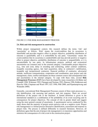 8
FIGURE 2.5.1THE RISK MANAGEMENT PROCESS
2.6. Risk and risk management in construction
Within project management context, this research defines the terms ‘risk’ and
‘uncertainty’ as follows. ‘Risk’ means the event/condition that its occurrence is
identifiable and provides negative effect to project objective, probability distribution of
outcome is quantifiable, and it is controllable by one party. ‘Uncertainty’ means the
event/condition that its occurrence is unidentifiable and may provide positive or negative
effect to project objective, probability distribution of outcome is unquantifiable, or it is
uncontrollable by one party. In infrastructure projects, political and economical
uncertainties are common ones in the external category. Unreasonable project objectives
(e.g., time and cost), delay in awarding and contracting, unfair contract conditions,
incapable executing agency, late land acquisition, delay in contractor’s mobilization,
incapable and inexperienced contractor, financial problem of contractor, adversarial
attitude, inefficient communication, cooperation and coordination, poor project and risk
management, claim, conflict and dispute are those common source and consequential risks
and uncertainties in the internal category. To cope with these risks, several Risk
Management Processes (RMP) have been developed by many researchers (Al-Bahar and
Crandall 1990; Wideman 1992; Flanagan and Norman 1993; Duncan 1996; Kahkonen and
Huovila 1996; Chapman and Ward 1997; ICE 1998; PMI 2000, and Pipattanapiwong and
Watanabe 2000).
Generally, conventional Risk Management Processes consist of three main processes i.e.,
risk identification, risk assessing and analysis, and risk response. There are several
definitions of the project risk in the literature. A formal definition is given in the
international standard as a combination of the probability of an event occurring and its
consequences for project objectives. The concept of risk in greater detail and suggest
using the more general concept of uncertainty. A questionnaire survey conducted by this
study shows that the majority of project actors perceive risk as a negative event. Project
risk management is a formal process directed to identification, assessment and response to
project risks. The process is defined differently in research literatures. However, all
definitions agree that the aim of project risk management is to maximize opportunities and
minimize the consequences of a risk event in the construction project.
 