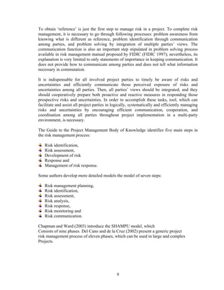 9
To obtain ‘reference’ is just the first step to manage risk in a project. To complete risk
management, it is necessary to go through following processes: problem awareness from
knowing what is different as reference, problem identification through communication
among parties, and problem solving by integration of multiple parties’ views. The
communication function is also an important step stipulated in problem solving process
available in risk management manual proposed by FIDIC (FIDIC 1997); nevertheless, its
explanation is very limited to only statements of importance in keeping communication. It
does not provide how to communicate among parties and does not tell what information
necessary in commutation.
It is indispensable for all involved project parties to timely be aware of risks and
uncertainties and efficiently communicate those perceived exposure of risks and
uncertainties among all parties. Then, all parties’ views should be integrated, and they
should cooperatively prepare both proactive and reactive measures in responding those
prospective risks and uncertainties. In order to accomplish these tasks, tool, which can
facilitate and assist all project parties in logically, systematically and efficiently managing
risks and uncertainties by encouraging efficient communication, cooperation, and
coordination among all parties throughout project implementation in a multi-party
environment, is necessary.
The Guide to the Project Management Body of Knowledge identifies five main steps in
the risk management process:
Risk identification,
Risk assessment,
Development of risk
Response and
Management of risk response.
Some authors develop more detailed models the model of seven steps:
Risk management planning,
Risk identification,
Risk assessment,
Risk analysis,
Risk response,
Risk monitoring and
Risk communication.
Chapman and Ward (2003) introduce the SHAMPU model, which
Consists of nine phases. Del Cano and de la Cruz (2002) present a generic project
risk management process of eleven phases, which can be used in large and complex
Projects.
 