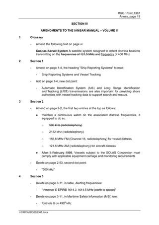 MSC.1/Circ.1367
Annex, page 19
I:CIRCMSC011367.docx
SECTION III
AMENDMENTS TO THE IAMSAR MANUAL – VOLUME III
1 Glossary
- Amend the following text on page xi:
Cospas-Sarsat System A satellite system designed to detect distress beacons
transmitting on the frequencies of 121.5 MHz and frequency of 406 MHz
2 Section 1
- Amend on page 1-4, the heading "Ship Reporting Systems" to read:
- Ship Reporting Systems and Vessel Tracking
- Add on page 1-4, new dot point:
- Automatic Identification System (AIS) and Long Range Identification
and Tracking (LRIT) transmissions are also important for providing shore
authorities with vessel tracking data to support search and rescue.
3 Section 2
- Amend on page 2-2, the first two entries at the top as follows:
● maintain a continuous watch on the associated distress frequencies, if
equipped to do so:
o 500 kHz (radiotelephony)
o 2182 kHz (radiotelephony)
o 156.8 MHz FM (Channel 16, radiotelephony) for vessel distress
o 121.5 MHz AM (radiotelephony) for aircraft distress
● After 1 February 1999, Vessels subject to the SOLAS Convention must
comply with applicable equipment carriage and monitoring requirements
- Delete on page 2-53, second dot point:
- "500 kHz"
4 Section 3
- Delete on page 3-11, in table, Alerting frequencies:
- "Inmarsat-E EPIRB 1644.3-1644.5 MHz (earth to space)"
- Delete on page 3-11, in Maritime Safety Information (MSI) row:
- footnote 8 on 4908
kHz
 