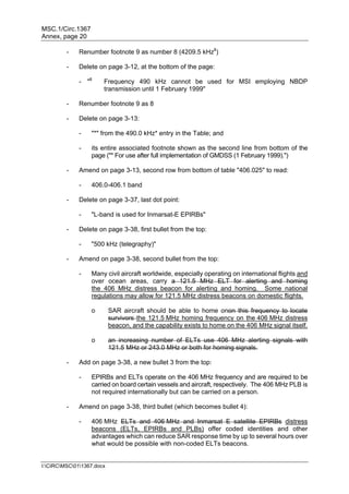 MSC.1/Circ.1367
Annex, page 20
I:CIRCMSC011367.docx
- Renumber footnote 9 as number 8 (4209.5 kHz8
)
- Delete on page 3-12, at the bottom of the page:
- "8
Frequency 490 kHz cannot be used for MSI employing NBDP
transmission until 1 February 1999"
- Renumber footnote 9 as 8
- Delete on page 3-13:
- "*" from the 490.0 kHz* entry in the Table; and
- its entire associated footnote shown as the second line from bottom of the
page ("* For use after full implementation of GMDSS (1 February 1999).")
- Amend on page 3-13, second row from bottom of table "406.025" to read:
- 406.0-406.1 band
- Delete on page 3-37, last dot point:
- "L-band is used for Inmarsat-E EPIRBs"
- Delete on page 3-38, first bullet from the top:
- "500 kHz (telegraphy)"
- Amend on page 3-38, second bullet from the top:
- Many civil aircraft worldwide, especially operating on international flights and
over ocean areas, carry a 121.5 MHz ELT for alerting and homing
the 406 MHz distress beacon for alerting and homing. Some national
regulations may allow for 121.5 MHz distress beacons on domestic flights.
o SAR aircraft should be able to home onon this frequency to locate
survivors the 121.5 MHz homing frequency on the 406 MHz distress
beacon, and the capability exists to home on the 406 MHz signal itself.
o an increasing number of ELTs use 406 MHz alerting signals with
121.5 MHz or 243.0 MHz or both for homing signals.
- Add on page 3-38, a new bullet 3 from the top:
- EPIRBs and ELTs operate on the 406 MHz frequency and are required to be
carried on board certain vessels and aircraft, respectively. The 406 MHz PLB is
not required internationally but can be carried on a person.
- Amend on page 3-38, third bullet (which becomes bullet 4):
- 406 MHz ELTs and 406 MHz and Inmarsat E satellite EPIRBs distress
beacons (ELTs, EPIRBs and PLBs) offer coded identities and other
advantages which can reduce SAR response time by up to several hours over
what would be possible with non-coded ELTs beacons.
 
