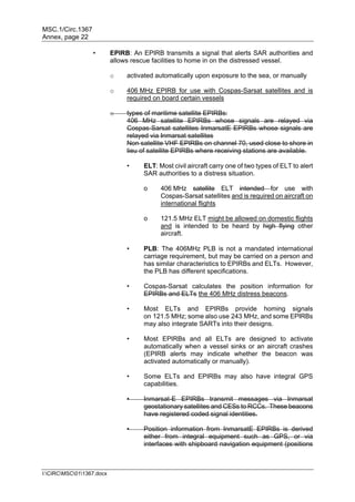 MSC.1/Circ.1367
Annex, page 22
I:CIRCMSC011367.docx
• EPIRB: An EPIRB transmits a signal that alerts SAR authorities and
allows rescue facilities to home in on the distressed vessel.
o activated automatically upon exposure to the sea, or manually
o 406 MHz EPIRB for use with Cospas-Sarsat satellites and is
required on board certain vessels
o types of maritime satellite EPIRBs:
406 MHz satellite EPIRBs whose signals are relayed via
Cospas-Sarsat satellites InmarsatE EPIRBs whose signals are
relayed via Inmarsat satellites
Non satellite VHF EPIRBs on channel 70, used close to shore in
lieu of satellite EPIRBs where receiving stations are available.
• ELT: Most civil aircraft carry one of two types of ELT to alert
SAR authorities to a distress situation.
o 406 MHz satellite ELT intended for use with
Cospas-Sarsat satellites and is required on aircraft on
international flights
o 121.5 MHz ELT might be allowed on domestic flights
and is intended to be heard by high flying other
aircraft.
• PLB: The 406MHz PLB is not a mandated international
carriage requirement, but may be carried on a person and
has similar characteristics to EPIRBs and ELTs. However,
the PLB has different specifications.
• Cospas-Sarsat calculates the position information for
EPIRBs and ELTs the 406 MHz distress beacons.
• Most ELTs and EPIRBs provide homing signals
on 121.5 MHz; some also use 243 MHz, and some EPIRBs
may also integrate SARTs into their designs.
• Most EPIRBs and all ELTs are designed to activate
automatically when a vessel sinks or an aircraft crashes
(EPIRB alerts may indicate whether the beacon was
activated automatically or manually).
• Some ELTs and EPIRBs may also have integral GPS
capabilities.
• Inmarsat-E EPIRBs transmit messages via Inmarsat
geostationary satellites and CESs to RCCs. These beacons
have registered coded signal identities.
• Position information from InmarsatE EPIRBs is derived
either from integral equipment such as GPS, or via
interfaces with shipboard navigation equipment (positions
 
