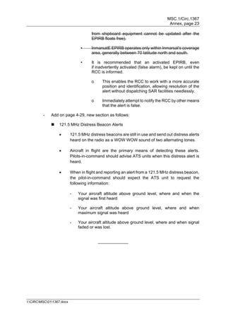 MSC.1/Circ.1367
Annex, page 23
I:CIRCMSC011367.docx
from shipboard equipment cannot be updated after the
EPIRB floats free).
• InmarsatE EPIRB operates only within Inmarsat's coverage
area, generally between 70 latitude north and south.
• It is recommended that an activated EPIRB, even
if inadvertently activated (false alarm), be kept on until the
RCC is informed.
o This enables the RCC to work with a more accurate
position and identification, allowing resolution of the
alert without dispatching SAR facilities needlessly.
o Immediately attempt to notify the RCC by other means
that the alert is false.
- Add on page 4-29, new section as follows:
 121.5 MHz Distress Beacon Alerts
 121.5 MHz distress beacons are still in use and send out distress alerts
heard on the radio as a WOW WOW sound of two alternating tones.
 Aircraft in flight are the primary means of detecting these alerts.
Pilots-in-command should advise ATS units when this distress alert is
heard.
 When in flight and reporting an alert from a 121.5 MHz distress beacon,
the pilot-in-command should expect the ATS unit to request the
following information:
- Your aircraft altitude above ground level, where and when the
signal was first heard
- Your aircraft altitude above ground level, where and when
maximum signal was heard
- Your aircraft altitude above ground level, where and when signal
faded or was lost.
_____________
 