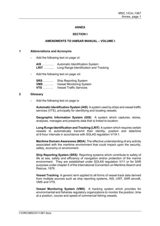 MSC.1/Circ.1367
Annex, page 1
I:CIRCMSC011367.docx
ANNEX
SECTION I
AMENDMENTS TO IAMSAR MANUAL – VOLUME I
1 Abbreviations and Acronyms
- Add the following text on page vii:
AIS ………… Automatic Identification System
LRIT ……..... Long Range Identification and Tracking
- Add the following text on page viii:
SRS ………. Ship Reporting System
VMS ………. Vessel Monitoring System
VTS ………. Vessel Traffic Services
2 Glossary
- Add the following text on page ix:
Automatic Identification System (AIS) A system used by ships and vessel traffic
services (VTS), principally for identifying and locating vessels.
Geographic Information System (GIS) A system which captures, stores,
analyses, manages and presents data that is linked to location.
Long Range Identification and Tracking (LRIT) A system which requires certain
vessels to automatically transmit their identity, position and date/time
at 6-hour intervals in accordance with SOLAS regulation V/19-1.
Maritime Domain Awareness (MDA) The effective understanding of any activity
associated with the maritime environment that could impact upon the security,
safety, economy or environment.
Ship Reporting System (SRS) Reporting systems which contribute to safety of
life at sea, safety and efficiency of navigation and/or protection of the marine
environment. They are established under SOLAS regulation V/11 or for SAR
purposes under chapter 5 of the International Convention on Maritime Search and
Rescue, 1979.
Vessel Tracking A generic term applied to all forms of vessel track data derived
from multiple sources such as ship reporting systems, AIS, LRIT, SAR aircraft,
VMS and VTS.
Vessel Monitoring System (VMS) A tracking system which provides for
environmental and fisheries regulatory organizations to monitor the position, time
at a position, course and speed of commercial fishing vessels.
 