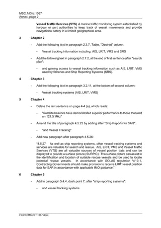 MSC.1/Circ.1367
Annex, page 2
I:CIRCMSC011367.docx
Vessel Traffic Services (VTS) A marine traffic monitoring system established by
harbour or port authorities to keep track of vessel movements and provide
navigational safety in a limited geographical area.
3 Chapter 2
- Add the following text in paragraph 2.3.7, Table, "Desired" column:
- Vessel tracking information including: AIS, LRIT, VMS and SRS
- Add the following text in paragraph 2.7.2, at the end of first sentence after "search
plan":
- and gaining access to vessel tracking information such as AIS, LRIT, VMS
used by fisheries and Ship Reporting Systems (SRS).
4 Chapter 3
- Add the following text in paragraph 3.2.11, at the bottom of second column:
- Vessel tracking systems (AIS, LRIT, VMS)
5 Chapter 4
- Delete the last sentence on page 4-4 (a), which reads:
- "Satellite beacons have demonstrated superior performance to those that alert
on 121.5 MHz"
- Amend the title of paragraph 4.5.25 by adding after "Ship Reports for SAR":
- "and Vessel Tracking"
- Add new paragraph after paragraph 4.5.26:
"4.5.27 As well as ship reporting systems, other vessel tracking systems and
services are valuable for search and rescue. AIS, LRIT, VMS and Vessel Traffic
Services (VTS) are all valuable sources of vessel position data and can be
displayed to provide a surface picture (SURPIC). The surface picture can assist in
the identification and location of suitable rescue vessels and be used to locate
potential rescue vessels. In accordance with SOLAS regulation V/19-1,
Contracting Governments should make provision to receive LRIT vessel position
data for SAR in accordance with applicable IMO guidance."
6 Chapter 5
- Add in paragraph 5.4.4, dash point 7, after "ship reporting systems":
- and vessel tracking systems
 