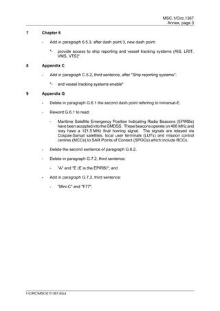 MSC.1/Circ.1367
Annex, page 3
I:CIRCMSC011367.docx
7 Chapter 6
- Add in paragraph 6.5.3, after dash point 3, new dash point:
"- provide access to ship reporting and vessel tracking systems (AIS, LRIT,
VMS, VTS)"
8 Appendix C
- Add in paragraph C.5.2, third sentence, after "Ship reporting systems":
"- and vessel tracking systems enable"
9 Appendix G
- Delete in paragraph G.6.1 the second dash point referring to Inmarsat-E.
- Reword G.6.1 to read:
- Maritime Satellite Emergency Position Indicating Radio Beacons (EPIRBs)
have been accepted into the GMDSS. These beacons operate on 406 MHz and
may have a 121.5 MHz final homing signal. The signals are relayed via
Cospas-Sarsat satellites, local user terminals (LUTs) and mission control
centres (MCCs) to SAR Points of Contact (SPOCs) which include RCCs.
- Delete the second sentence of paragraph G.6.2.
- Delete in paragraph G.7.2, third sentence:
- "A" and "E (E is the EPIRB)"; and
- Add in paragraph G.7.2, third sentence:
- "Mini-C" and "F77".
 
