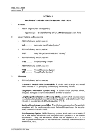 MSC.1/Circ.1367
Annex, page 4
I:CIRCMSC011367.docx
SECTION II
AMENDMENTS TO THE IAMSAR MANUAL – VOLUME II
1 Content
- Add on page vii (new last appendix):
- Appendix [X] Search Planning for 121.5 MHz Distress Beacon Alerts
2 Abbreviations and Acronyms
- Add the following text on page ix:
"AIS ………. Automatic Identification System"
- Add the following text on page xi:
"LRIT …….. Long Range Identification and Tracking"
- Add the following text on page xiii:
"SRS ……… Ship Reporting System"
- Add the following text on page xiv:
"VMS ……… Vessel Monitoring System
VTS ……….. Vessel Traffic Services"
3 Glossary
- Add the following text on page xv:
"Automatic Identification System (AIS) A system used by ships and vessel
traffic services (VTS), principally for identifying and locating vessels.
Geographic Information System (GIS) A system which captures, stores,
analyses, manages and presents data that is linked to location.
Long Range Identification and Tracking (LRIT) A system which requires certain
vessels to automatically transmit their identity, position and date/time at 6-hour
intervals in accordance with SOLAS regulation V/19-1.
Maritime Domain Awareness (MDA) The effective understanding of any activity
associated with the maritime environment that could impact upon the security,
safety, economy or environment.
Ship Reporting System (SRS) Reporting systems which contribute to safety of
life at sea, safety and efficiency of navigation and/or protection of the marine
environment. They are established under SOLAS regulation V/11 or for
SAR purposes under chapter 5 of the International Convention on Maritime Search
and Rescue, 1979.
 
