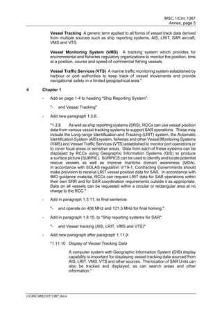 MSC.1/Circ.1367
Annex, page 5
I:CIRCMSC011367.docx
Vessel Tracking A generic term applied to all forms of vessel track data derived
from multiple sources such as ship reporting systems, AIS, LRIT, SAR aircraft,
VMS and VTS.
Vessel Monitoring System (VMS) A tracking system which provides for
environmental and fisheries regulatory organizations to monitor the position, time
at a position, course and speed of commercial fishing vessels.
Vessel Traffic Services (VTS) A marine traffic monitoring system established by
harbour or port authorities to keep track of vessel movements and provide
navigational safety in a limited geographical area."
4 Chapter 1
- Add on page 1-4 to heading "Ship Reporting System":
"- and Vessel Tracking"
- Add new paragraph 1.3.6:
"1.3.6 As well as ship reporting systems (SRS), RCCs can use vessel position
data from various vessel tracking systems to support SAR operations. These may
include the Long-range Identification and Tracking (LRIT) system, the Automatic
Identification System (AIS) system, fisheries and other Vessel Monitoring Systems
(VMS) and Vessel Traffic Services (VTS) established to monitor port operations or
to cover focal areas or sensitive areas. Data from each of these systems can be
displayed by RCCs using Geographic Information Systems (GIS) to produce
a surface picture (SURPIC). SURPICS can be used to identify and locate potential
rescue vessels as well as improve maritime domain awareness (MDA).
In accordance with SOLAS regulation V/19-1, Contracting Governments should
make provision to receive LRIT vessel position data for SAR. In accordance with
IMO guidance material, RCCs can request LRIT data for SAR operations within
their own SRR and for SAR coordination requirements outside it as appropriate.
Data on all vessels can be requested within a circular or rectangular area at no
charge to the RCC."
- Add in paragraph 1.3.11, to final sentence:
"- and operate on 406 MHz and 121.5 MHz for final homing."
- Add in paragraph 1.8.15, to "Ship reporting systems for SAR":
"- and Vessel tracking (AIS, LRIT, VMS and VTS)"
- Add new paragraph after paragraph 1.11.9:
"1.11.10 Display of Vessel Tracking Data
A computer system with Geographic Information System (GIS) display
capability is important for displaying vessel tracking data sourced from
AIS, LRIT, VMS, VTS and other sources. The location of SAR Units can
also be tracked and displayed, as can search areas and other
information."
 