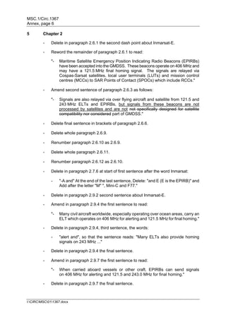 MSC.1/Circ.1367
Annex, page 6
I:CIRCMSC011367.docx
5 Chapter 2
- Delete in paragraph 2.6.1 the second dash point about Inmarsat-E.
- Reword the remainder of paragraph 2.6.1 to read:
"- Maritime Satellite Emergency Position Indicating Radio Beacons (EPIRBs)
have been accepted into the GMDSS. These beacons operate on 406 MHz and
may have a 121.5 MHz final homing signal. The signals are relayed via
Cospas-Sarsat satellites, local user terminals (LUTs) and mission control
centres (MCCs) to SAR Points of Contact (SPOCs) which include RCCs."
- Amend second sentence of paragraph 2.6.3 as follows:
"- Signals are also relayed via over flying aircraft and satellite from 121.5 and
243 MHz ELTs and EPIRBs, but signals from these beacons are not
processed by satellites and are not not specifically designed for satellite
compatibility nor considered part of GMDSS."
- Delete final sentence in brackets of paragraph 2.6.6.
- Delete whole paragraph 2.6.9.
- Renumber paragraph 2.6.10 as 2.6.9.
- Delete whole paragraph 2.6.11.
- Renumber paragraph 2.6.12 as 2.6.10.
- Delete in paragraph 2.7.6 at start of first sentence after the word Inmarsat:
- "-A and" At the end of the last sentence, Delete: "and E (E is the EPIRB)" and
Add after the letter "M" ", Mini-C and F77."
- Delete in paragraph 2.9.2 second sentence about Inmarsat-E.
- Amend in paragraph 2.9.4 the first sentence to read:
"- Many civil aircraft worldwide, especially operating over ocean areas, carry an
ELT which operates on 406 MHz for alerting and 121.5 MHz for final homing."
- Delete in paragraph 2.9.4, third sentence, the words:
- "alert and", so that the sentence reads: "Many ELTs also provide homing
signals on 243 MHz ..."
- Delete in paragraph 2.9.4 the final sentence.
- Amend in paragraph 2.9.7 the first sentence to read:
"- When carried aboard vessels or other craft, EPIRBs can send signals
on 406 MHz for alerting and 121.5 and 243.0 MHz for final homing."
- Delete in paragraph 2.9.7 the final sentence.
 