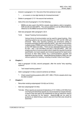 MSC.1/Circ.1367
Annex, page 7
I:CIRCMSC011367.docx
- Amend in paragraph 2.13.1 the end of the first sentence to read:
"- … or a seven or nine digit identity for Inmarsat terminals."
- Delete in paragraph 2.13.1 the second last sentence.
- Add at the end of paragraph 2.13.2 the following:
- MMSIs are also used in the AIS for vessels, base stations, aids to navigation,
SAR aircraft and AIS SARTs. The various platforms can be differentiated by
reference to the MMSI format and from databases.
- Add new paragraph after paragraph 2.32.4:
"2.33 Vessel Tracking Communications
Various forms of communication can be used for vessel tracking. Ship
reporting systems can use voice reporting over VHF and HF, DSC and
Inmarsat. Many ship reporting systems use Inmarsat-C polling or
Inmarsat automated position reporting (APR). AIS uses a time-division
multiple access (TDMA) scheme to share the VHF frequency, also known
as the VHF Data Link (VDL). There are two dedicated frequencies used
for AIS – AIS 1 (161.975 MHz) and AIS 2 (162.025 MHz). LRIT can
employ any form of communication which meets the required functional
specification, but most vessels use Inmarsat equipment to report every
six hours to their Data Centre via a communications provider and
application service provider. Vessel Monitoring Systems (VMS) can use
various systems for tracking, including Inmarsat, Iridium and Argos."
6 Chapter 3
- Add in paragraph 3.5.3(b), second paragraph, after the words "ship reporting
systems":
- "and vessel tracking systems."
- Add in paragraph 3.5.9(c) a second sentence as follows:
"- Check vessel tracking systems (AIS, LRIT, VMS, VTS) for vessels which may
be able to assist."
7 Chapter 5
- Renumber existing subparagraph 5.6.4(b) as 5.6.4(c).
- Add new subparagraph 5.6.4(b):
"5.6.4(b) When reports are received of detections of 121.5 MHz or 243 MHz from
over flying aircraft (these signals are not processed by Cospas-Sarsat),
a search area will need to be established so that an electronic search
can be conducted for the beacon. Appendix [X] can be used for
guidance on determining a search area and how that area should be
searched."
 
