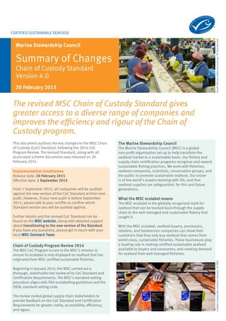 Certified sustainable seafood
Marine Stewardship Council
Summary of Changes
Chain of Custody Standard
Version 4.0
SouthAfricanHakeprocessing/©SeaHarvest
This document outlines the key changes to the MSC Chain
of Custody (CoC) Standard, following the 2014 CoC
Program Review. The revised Standard, along with all
associated scheme documents was released on 20
February 2015.
20 February 2015
The revised MSC Chain of Custody Standard gives
greater access to a diverse range of companies and
improves the efficiency and rigour of the Chain of
Custody program.
Implementation timeframes
Release date: 20 February 2015
Effective date: 1 September 2015
From 1 September 2015, all companies will be audited
against the new version of the CoC Standard at their next
audit. However, if your next audit is before September
2015, please talk to your certifier to confirm which
Standard version you will be audited against.
Further details and the revised CoC Standard can be
found on the MSC website, along with detailed support
about transitioning to the new version of the Standard.
If you have any questions, please get in touch with your
local MSC Outreach Team.
The Marine Stewardship Council
The Marine Stewardship Council (MSC) is an
international non-profit organisation established
to address the problem of unsustainable fishing
and safeguard seafood supplies for the future.
Our vision is for the world’s oceans to be teeming
with life – today, tomorrow and for generations to
come. Through our certification and ecolabelling
program, we’re helping to create a more sustainable
seafood market. We work with fisheries, seafood
companies, scientists, conservation groups, and the
public to promote sustainable seafood.
What the MSC ecolabel means
The MSC ecolabel is the globally recognised mark for
seafood that can be tracked back through the supply
chain to the well managed and sustainable fishery that
caught it.
With the MSC ecolabel, seafood buyers, processors,
retailers, and foodservice companies can show their
customers that they only buy seafood that comes from
world-class, sustainable fisheries. These businesses play
a leading role in making certified sustainable seafood
available to buyers and consumers, and creating demand
for seafood from well managed fisheries.
Chain of Custody Program Review 2014
The MSC CoC Program is core to the MSC’s mission to
ensure its ecolabel is only displayed on seafood that has
originated from MSC certified sustainable fisheries.
Beginning in January 2014, the MSC carried out a
thorough, stakeholder-led review of its CoC Standard and
Certification Requirements. The MSC’s standard-setting
procedure aligns with FAO ecolabelling guidelines and the
ISEAL standard setting code.
The review invited global supply chain stakeholders to
provide feedback on the CoC Standard and Certification
Requirements for greater clarity, accessibility, efficiency,
and rigour.
LoblawCompaniesLimited,Canada/©MSC
 