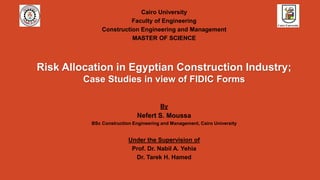 Risk Allocation in Egyptian Construction Industry;
Case Studies in view of FIDIC Forms
Cairo University
Faculty of Engineering
Construction Engineering and Management
MASTER OF SCIENCE
By
Nefert S. Moussa
BSc Construction Engineering and Management, Cairo University
Under the Supervision of
Prof. Dr. Nabil A. Yehia
Dr. Tarek H. Hamed
 
