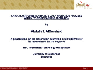 AN ANALYSIS OF ESKAN BANK’S DATA MIGRATION PROCESS WITHIN ITS CORE BANKING MIGRATION By Abdulla I. AlBurshaid A presentation  on the dissertation submitted in full fulfillment of the requirements for the degree of MSC Information Technology Management University of Sunderland 2007/2008 
