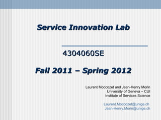 Service Innovation Lab 4304060SE Fall 2011 – Spring 2012 Laurent Moccozet and Jean-Henry Morin University of Geneva – CUI Institute of Services Science [email_address]   [email_address] 
