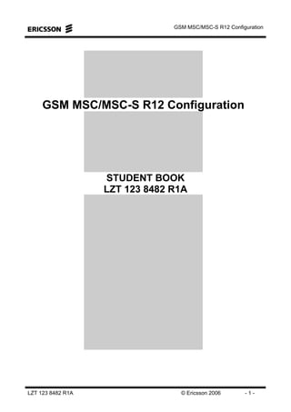 GSM MSC/MSC-S R12 Configuration
LZT 123 8482 R1A © Ericsson 2006 - 1 -
GSM MSC/MSC-S R12 Configuration
STUDENT BOOK
LZT 123 8482 R1A
 