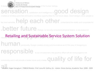 Politecnico di Milano Facoltà del Design Ms.c in Product Service System Design  A designer has the ability to touch the best parts of the human beings; sensation, satisfaction and intelligence. A good design creates an endless potential and opens countless opportunities for the future steps. Good designs allow people to be more sensible; help each other, understand the reality and cooperate for a better future. Design, is not only considered physical space, or as product or visually. Design creates an opportunity to help the society and improve human personality. Design creates strong communications and if the way of designing is responsible to our environment, this positive effect will be encouraged to the community and it will provide a better future and a better quality of life for all. Retailing and Sustainable Service System Solution Student: Kagan Varoglum | 708018 Relator: Prof. Luisa M. Collina, Co - relator: Giulia Gerosa, Academic Year: 2008 - 2009 