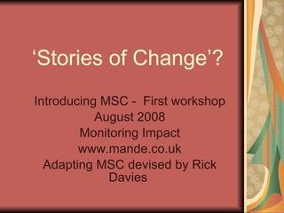 ‘ Stories of Change’? Introducing MSC -  First workshop August 2008 Monitoring Impact www.mande.co.uk Adapting MSC devised by Rick Davies  