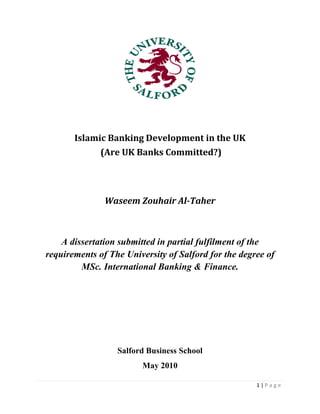 1 | P a g e
Islamic Banking Development in the UK
(Are UK Banks Committed?)
Waseem Zouhair Al-Taher
A dissertation submitted in partial fulfilment of the
requirements of The University of Salford for the degree of
MSc. International Banking & Finance.
Salford Business School
May 2010
 
