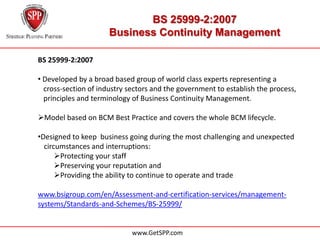 BS 25999-2:2007
                     Business Continuity Management

BS 25999-2:2007

• Developed by a broad based group of world class experts representing a
…cross-section of industry sectors and the government to establish the process,
…principles and terminology of Business Continuity Management.

Model based on BCM Best Practice and covers the whole BCM lifecycle.

•Designed to keep business going during the most challenging and unexpected
...circumstances and interruptions:
       Protecting your staff
       Preserving your reputation and
       Providing the ability to continue to operate and trade

www.bsigroup.com/en/Assessment-and-certification-services/management-
systems/Standards-and-Schemes/BS-25999/


                            www.GetSPP.com
 