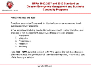 NFPA 1600:2007 and 2010 Standard on
                Disaster/Emergency Management and Business
                            Continuity Programs


NFPA 1600:2007 and 2010

Provides a conceptual framework for disaster/emergency management and
business continuity programs.
Five aspects which bring standard into alignment with related disciplines and
practices of risk management, security, and loss prevention process:
     1. Prevention
     2. Mitigation
     3. Preparedness
     4. Response
     5. Recovery

June 2011 - FEMA awarded contract to NFPA to update the web-based content
of Ready Business (designed for small to mid sized companies) — which is a part
of the Ready.gov website


                            www.GetSPP.com
 