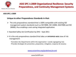 ASIS SPC-1:2009 Organizational Resilience: Security
                    Preparedness, and Continuity Management Systems

ASIS SPC.1-2009

    Unique to other Preparedness Standards in that:

     The only preparedness standard that is 100% compatible with existing ISO
    …….management system standards (such as ISO 9000, ISO 14000, ISO27000 and ISO
    …….28000), thus enabling a cost-saving integrated application.

     Awarded Safety Act Certification by DHS – Sept 2011

     It is the only preparedness standard that takes an ENTERPRISE-WIDE view of risk
    …..management-
         •Considers ALL Departments within the organization = avoids segregating risks
         •Provides Strategies for prevention, preparation, mitigation, response & recovery



                                 www.asisonline.org/guidelines/or.xml

                                      www.GetSPP.com
 