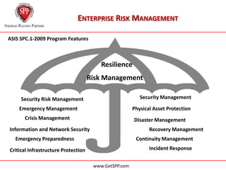 ENTERPRISE RISK MANAGEMENT

ASIS SPC.1-2009 Program Features



                                         Resilience
                                     Risk Management

     Security Risk Management                             Security Management

    Emergency Management                               Physical Asset Protection
      Crisis Management                                Disaster Management
Information and Network Security                              Recovery Management
  Emergency Preparedness                                Continuity Management

Critical Infrastructure Protection                            Incident Response


                                      www.GetSPP.com
 
