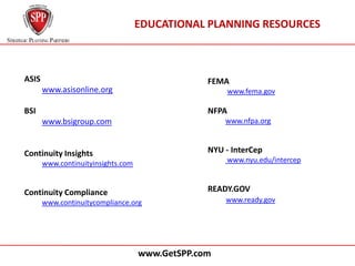 EDUCATIONAL PLANNING RESOURCES



ASIS                                             FEMA
       www.asisonline.org                               www.fema.gov

BSI                                              NFPA
       www.bsigroup.com                              www.nfpa.org



Continuity Insights                              NYU - InterCep
       www.continuityinsights.com                       www.nyu.edu/intercep



Continuity Compliance                            READY.GOV
       www.continuitycompliance.org                  www.ready.gov




                                    www.GetSPP.com
 