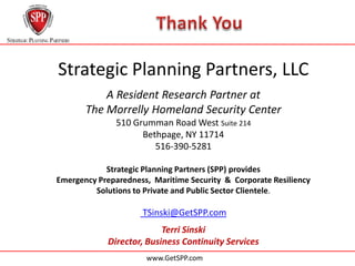 Strategic Planning Partners, LLC
                               ll

           A Resident Research Partner at
       The Morrelly Homeland Security Center
               510 Grumman Road West Suite 214
                     Bethpage, NY 11714
                        516-390-5281

            Strategic Planning Partners (SPP) provides
Emergency Preparedness, Maritime Security & Corporate Resiliency
         Solutions to Private and Public Sector Clientele.

                     TSinski@GetSPP.com
                               ll

                          Terri Sinski
            Director, Business Continuity Services
                               l
                      www.GetSPP.com
 