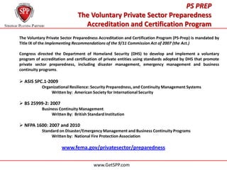 PS PREP
                               The Voluntary Private Sector Preparedness
                                 Accreditation and Certification Program
The Voluntary Private Sector Preparedness Accreditation and Certification Program (PS-Prep) is mandated by
Title IX of the Implementing Recommendations of the 9/11 Commission Act of 2007 (the Act.)

Congress directed the Department of Homeland Security (DHS) to develop and implement a voluntary
program of accreditation and certification of private entities using standards adopted by DHS that promote
private sector preparedness, including disaster management, emergency management and business
continuity programs.

 ASIS SPC.1-2009
            Organizational Resilience: Security Preparedness, and Continuity Management Systems
                Written by: American Society for International Security

 BS 25999-2: 2007
            Business Continuity Management
                 Written By: British Standard Institution

 NFPA 1600: 2007 and 2010
            Standard on Disaster/Emergency Management and Business Continuity Programs
                 Written by: National Fire Protection Association

                      www.fema.gov/privatesector/preparedness


                                        www.GetSPP.com
 