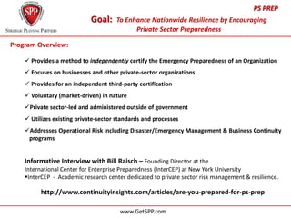 PS PREP
                            Goal:     To Enhance Nationwide Resilience by Encouraging
                                            Private Sector Preparedness

Program Overview:

     Provides a method to independently certify the Emergency Preparedness of an Organization
     Focuses on businesses and other private-sector organizations
     Provides for an independent third-party certification
     Voluntary (market-driven) in nature
    Private sector-led and administered outside of government
     Utilizes existing private-sector standards and processes
    Addresses Operational Risk including Disaster/Emergency Management & Business Continuity
    …programs


    Informative Interview with Bill Raisch – Founding Director at the
    International Center for Enterprise Preparedness (InterCEP) at New York University
    InterCEP - Academic research center dedicated to private sector risk management & resilience.

          http://www.continuityinsights.com/articles/are-you-prepared-for-ps-prep

                                       www.GetSPP.com
 