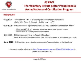 PS PREP
                           The Voluntary Private Sector Preparedness
                            Accreditation and Certification Program
Background:

•Aug 2007 - Evolved from Title IX of the Implementing Recommendations
………………… of the 9/11 Commission Act - Public Law 110-53
•July 2008 – DHS announces agreement with ANSI-ASQ National Accreditation Board
               What is ANSI’s Role? Develop & oversee certification process – issue
               accreditation to 3rd party certification entities
•Oct 2009 - DHS announces intent to Adopt 3 Standards
            Public Forums- Invite comments & recommendations of additional standards

•June 2010 - DHS Secretary Janet Napolitano Announces Formal Adoption of the Standards


       Comments may be submitted to http://www.regulations.gov or FEMA-POLICY@dhs.gov, in
                                  Docket ID FEMA-2008-0017



                                         www.GetSPP.com
 
