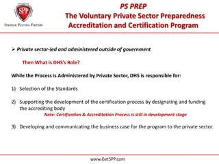 PS PREP
                        The Voluntary Private Sector Preparedness
                         Accreditation and Certification Program

 Private sector-led and administered outside of government

    Then What is DHS’s Role?

While the Process is Administered by Private Sector, DHS is responsible for:

1) Selection of the Standards

2) Supporting the development of the certification process by designating and funding
   the accrediting body
              Note: Certification & Accreditation Process is still in development stage

3) Developing and communicating the business case for the program to the private sector.




                                     www.GetSPP.com
 