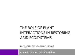 THE ROLE OF PLANT
INTERACTIONS IN RESTORING
ARID ECOSYSTEMS
PROGRESS REPORT – MARCH 6 2015
Amanda Liczner, MSc Candidate
 