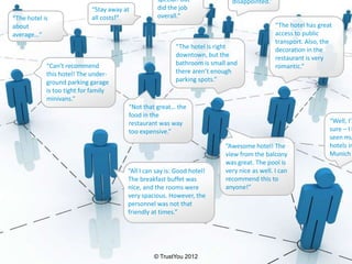 special! But              disappointed.”
                            “Stay away at          did the job
“The hotel is               all costs!“            overall.“
about                                                                                         “The hotel has great
average…“                                                                                     access to public
                                                                                              transport. Also, the
                                                          “The hotel is right                 decoration in the
                                                          downtown, but the                   restaurant is very
            “Can’t recommend                              bathroom is small and               romantic.”
            this hotel! The under-                        there aren’t enough
            ground parking garage                         parking spots.”
            is too tight for family
            minivans.”
                                        “Not that great… the
                                        food in the
                                        restaurant was way                                                       “Well, I’m
                                        too expensive.”                                                          sure – I h
                                                                                                                 seen mu
                                                                           “Awesome hotel! The                   hotels in
                                                                           view from the balcony                 Munich
                                                                           was great. The pool is
                                        “All I can say is: Good hotel!     very nice as well. I can
                                        The breakfast buffet was           recommend this to
                                        nice, and the rooms were           anyone!”
                                        very spacious. However, the
                                        personnel was not that
                                        friendly at times.”




                                                  © TrustYou 2012
 
