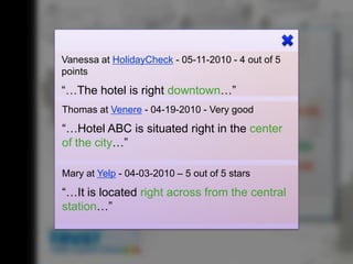 special! But            disappointed.”
                            “Stay away at            did the job
“The hotel is               all costs!“              overall.“
about                                                                                         “The hotel has great
average…“                                                                                     access to public
                                                                                              transport. Also, the
                                                            “The hotel is right               decoration in the
                                                            downtown, but the
            “Can’t recommend
                                   Hotel
                 Vanessa at HolidayCheck                       ABC
                                                            - 05-11-2010 - 4
                                                            bathroom is small and   out of    restaurant is very
                                                                                              5
                                                                                              romantic.”
                  points
            this hotel! The under-                          there aren’t enough
            ground parking garage                           parking spots.”
                 “…The hotel is right downtown…” (25)
            is too tight for family• Few parking spots
                 Hotel:
            minivans.”
                 Thomas at Venere • the war nicht garagegood tight
                                    - 04-19-2010 - Very too
                                       Parking
                              „Das that great… the
                              “Not Hotel
                              so toll…
                              food in im
                                       (4)
                              Restaurant war das
                              restaurant was way                                                                 “Well, I’m
                 “…Hotel ABC is•vielExpensive food (22)
                              Essen situated right in the center
                 Restaurant: too expensive.”
                                        zu teuer!“                                                               sure – I h
                                                                                                                 seen mu
                 of the city…” • Nice breakfast buffet (16)
                                                       “Awesome hotel! The                                       hotels in
                                                       view from the balcony                                     Munich
                                                                           was great. The pool is
                 Service:        “All I • Unfriendly personnel (14)
                 Mary at Yelp - 04-03-2010Good hotel! of 5very nice as well. I can
                                        can say is:
                                                    – 5 out stars
                                            The breakfast buffet was       recommend this to
                 Location:        • Downtown (52)
                                            nice, and the rooms were       anyone!”
                 “…It is located right across from the central
                                            very spacious. However, the
                 Room:
                 station…”        • Beautiful view (18)
                                            personnel was not that
                                            friendly at times.”
 