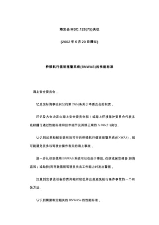  MSC.128(75)
(2002  5  20 ͨ)
¥ֵ౨ϵͳ(BNWAS)ܱ׼
ϰȫίԱᣬ
估ʺ֯Լ 28(b)ڱίԱְ
估ɺϰȫίԱͣϻίԱ
ܱ֯ͨ׼ͼϸڼ A.886(21)飬
ʶװЧе¥ֵ౨ϵͳ(BNWAS)
ܱܶʻ̨йصĺ¹ʣ
һʶʹ BNWAS ϵͳ¹ʡ˲򱣰ֺ(纣
ͣٳ)ֵʻԱʧȥʱ
ע⵽װ豸ķԽϵͲǱ⺽в¹ʵһ
Ч
ʶҪƶص BNWASs ܱ׼
 