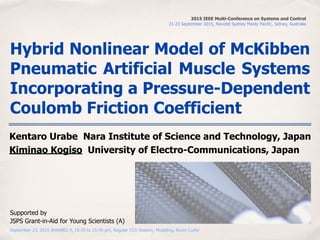 September 23, 2015 @WeB02.4, 15:20 to 15:40 pm, Regular CCA Session, Modeling, Room Cutler
Hybrid Nonlinear Model of McKibben
Pneumatic Artificial Muscle Systems
Incorporating a Pressure-Dependent
Coulomb Friction Coefficient
Kentaro Urabe Nara Institute of Science and Technology, Japan
Kiminao Kogiso University of Electro-Communications, Japan
2015 IEEE Multi-Conference on Systems and Control
21-23 September 2015, Novotel Sydney Manly Pacific, Sidney, Australia
Supported by
JSPS Grant-in-Aid for Young Scientists (A)
 